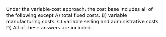 Under the variable-cost approach, the cost base includes all of the following except A) total fixed costs. B) variable manufacturing costs. C) variable selling and administrative costs. D) All of these answers are included.