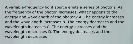 A variable-frequency light source emits a series of photons. As the frequency of the photon increases, what happens to the energy and wavelength of the photon? A. The energy increases and the wavelength increases B. The energy decreases and the wavelength increases C. The energy increases and the wavelength decreases D. The energy decreases and the wavelength decreases