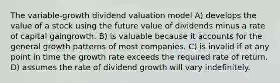 The variable-growth dividend valuation model A) develops the value of a stock using the future value of dividends minus a rate of capital gaingrowth. B) is valuable because it accounts for the general growth patterns of most companies. C) is invalid if at any point in time the growth rate exceeds the required rate of return. D) assumes the rate of dividend growth will vary indefinitely.