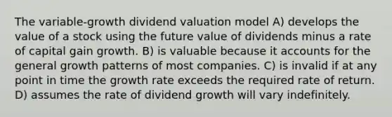 The variable-growth dividend valuation model A) develops the value of a stock using the future value of dividends minus a rate of capital gain growth. B) is valuable because i<a href='https://www.questionai.com/knowledge/k7x83BRk9p-t-accounts' class='anchor-knowledge'>t accounts</a> for the general growth patterns of most companies. C) is invalid if at any point in time the growth rate exceeds the required rate of return. D) assumes the rate of dividend growth will vary indefinitely.