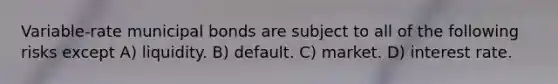 Variable-rate municipal bonds are subject to all of the following risks except A) liquidity. B) default. C) market. D) interest rate.