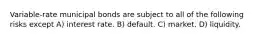 Variable-rate municipal bonds are subject to all of the following risks except A) interest rate. B) default. C) market. D) liquidity.