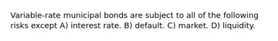 Variable-rate municipal bonds are subject to all of the following risks except A) interest rate. B) default. C) market. D) liquidity.