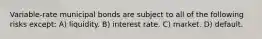 Variable-rate municipal bonds are subject to all of the following risks except: A) liquidity. B) interest rate. C) market. D) default.