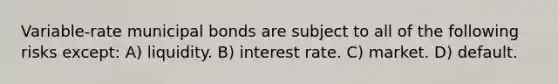 Variable-rate municipal bonds are subject to all of the following risks except: A) liquidity. B) interest rate. C) market. D) default.