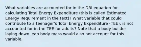 What variables are accounted for in the DRI equation for calculating Total Energy Expenditure (this is called Estimated Energy Requirement in the text)? What variable that could contribute to a teenager's Total Energy Expenditure (TEE), is not accounted for in the TEE for adults? Note that a body builder laying down lean body mass would also not account for this variable.