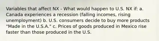 Variables that affect NX - What would happen to U.S. NX if: a. Canada experiences a recession (falling incomes, rising unemployment) b. U.S. consumers decide to buy more products "Made in the U.S.A." c. Prices of goods produced in Mexico rise faster than those produced in the U.S.