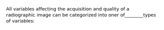 All variables affecting the acquisition and quality of a radiographic image can be categorized into oner of________types of variables: