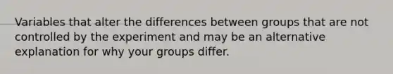 Variables that alter the differences between groups that are not controlled by the experiment and may be an alternative explanation for why your groups differ.