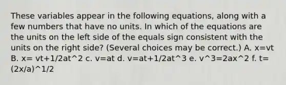 These variables appear in the following equations, along with a few numbers that have no units. In which of the equations are the units on the left side of the equals sign consistent with the units on the right side? (Several choices may be correct.) A. x=vt B. x= vt+1/2at^2 c. v=at d. v=at+1/2at^3 e. v^3=2ax^2 f. t= (2x/a)^1/2