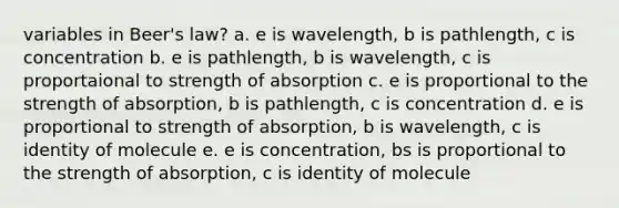 variables in Beer's law? a. e is wavelength, b is pathlength, c is concentration b. e is pathlength, b is wavelength, c is proportaional to strength of absorption c. e is proportional to the strength of absorption, b is pathlength, c is concentration d. e is proportional to strength of absorption, b is wavelength, c is identity of molecule e. e is concentration, bs is proportional to the strength of absorption, c is identity of molecule