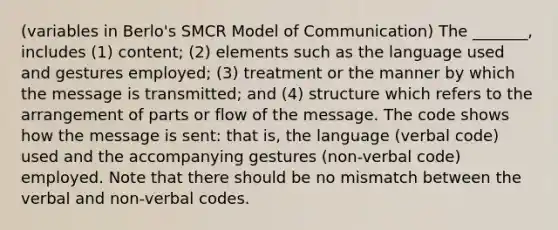 (variables in Berlo's SMCR Model of Communication) The _______, includes (1) content; (2) elements such as the language used and gestures employed; (3) treatment or the manner by which the message is transmitted; and (4) structure which refers to the arrangement of parts or flow of the message. The code shows how the message is sent: that is, the language (verbal code) used and the accompanying gestures (non-verbal code) employed. Note that there should be no mismatch between the verbal and non-verbal codes.