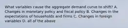 What variables cause the aggregate demand curve to shift? A. Changes in monetary policy and fiscal policy B. Changes in the expectations of households and firms C. Changes in foreign variables D. all of the above