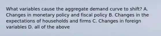 What variables cause the aggregate demand curve to shift? A. Changes in monetary policy and fiscal policy B. Changes in the expectations of households and firms C. Changes in foreign variables D. all of the above