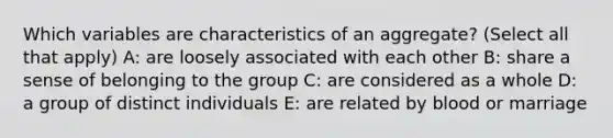 Which variables are characteristics of an aggregate? (Select all that apply) A: are loosely associated with each other B: share a sense of belonging to the group C: are considered as a whole D: a group of distinct individuals E: are related by blood or marriage