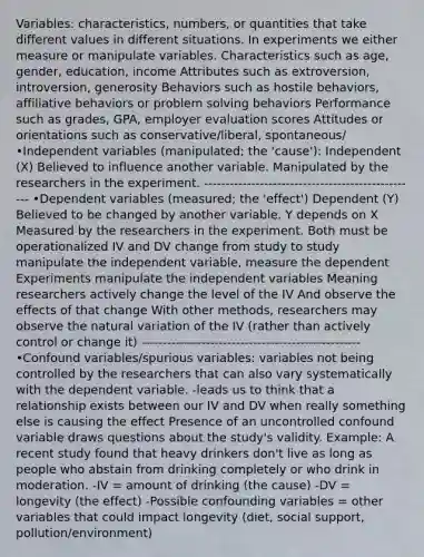 Variables: characteristics, numbers, or quantities that take different values in different situations. In experiments we either measure or manipulate variables. Characteristics such as age, gender, education, income Attributes such as extroversion, introversion, generosity Behaviors such as hostile behaviors, affiliative behaviors or problem solving behaviors Performance such as grades, GPA, employer evaluation scores Attitudes or orientations such as conservative/liberal, spontaneous/ •Independent variables (manipulated; the 'cause'): Independent (X) Believed to influence another variable. Manipulated by the researchers in the experiment. -------------------------------------------------- •Dependent variables (measured; the 'effect') Dependent (Y) Believed to be changed by another variable. Y depends on X Measured by the researchers in the experiment. Both must be operationalized IV and DV change from study to study manipulate the independent variable, measure the dependent Experiments manipulate the independent variables Meaning researchers actively change the level of the IV And observe the effects of that change With other methods, researchers may observe the natural variation of the IV (rather than actively control or change it) --------------------------------------------------- •Confound variables/spurious variables: variables not being controlled by the researchers that can also vary systematically with the dependent variable. -leads us to think that a relationship exists between our IV and DV when really something else is causing the effect Presence of an uncontrolled confound variable draws questions about the study's validity. Example: A recent study found that heavy drinkers don't live as long as people who abstain from drinking completely or who drink in moderation. -IV = amount of drinking (the cause) -DV = longevity (the effect) -Possible confounding variables = other variables that could impact longevity (diet, social support, pollution/environment)