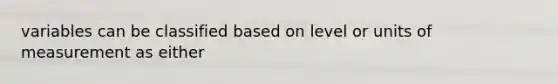 variables can be classified based on level or units of measurement as either