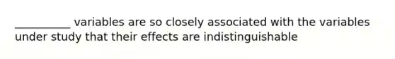 __________ variables are so closely associated with the variables under study that their effects are indistinguishable