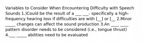 Variables to Consider When Encountering Difficulty with Speech Sounds 1.)Could be the result of a ___ ___- specifically a high-frequency hearing loss if difficulties are with [__] or [__ 2.Minor _____ changes can affect the sound production 3.An ____ ____ pattern disorder needs to be considered (i.e., tongue thrust) 4.___ _____ abilities need to be evaluated