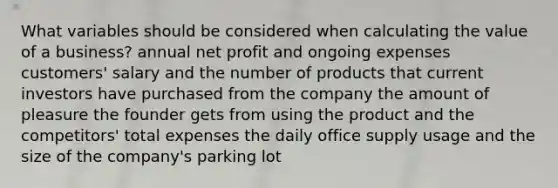 What variables should be considered when calculating the value of a business? annual net profit and ongoing expenses customers' salary and the number of products that current investors have purchased from the company the amount of pleasure the founder gets from using the product and the competitors' total expenses the daily office supply usage and the size of the company's parking lot