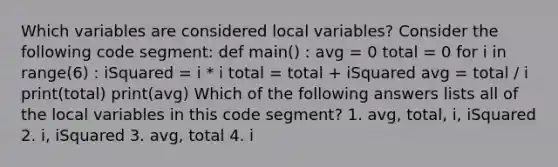 Which variables are considered local variables? Consider the following code segment: def main() : avg = 0 total = 0 for i in range(6) : iSquared = i * i total = total + iSquared avg = total / i print(total) print(avg) Which of the following answers lists all of the local variables in this code segment? 1. avg, total, i, iSquared 2. i, iSquared 3. avg, total 4. i