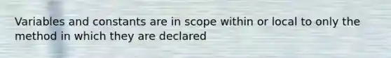 Variables and constants are in scope within or local to only the method in which they are declared