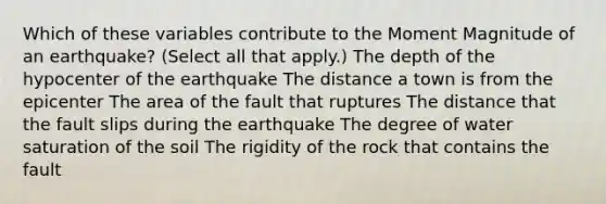 Which of these variables contribute to the Moment Magnitude of an earthquake? (Select all that apply.) The depth of the hypocenter of the earthquake The distance a town is from the epicenter The area of the fault that ruptures The distance that the fault slips during the earthquake The degree of water saturation of the soil The rigidity of the rock that contains the fault