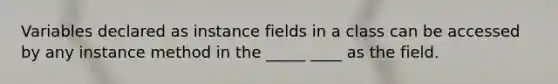 Variables declared as instance fields in a class can be accessed by any instance method in the _____ ____ as the field.