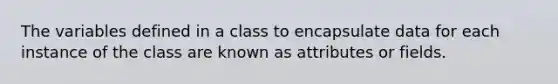 The variables defined in a class to encapsulate data for each instance of the class are known as attributes or fields.