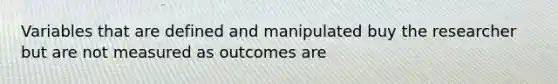 Variables that are defined and manipulated buy the researcher but are not measured as outcomes are