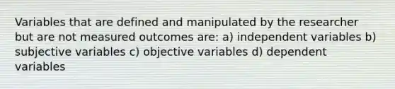 Variables that are defined and manipulated by the researcher but are not measured outcomes are: a) independent variables b) subjective variables c) objective variables d) dependent variables