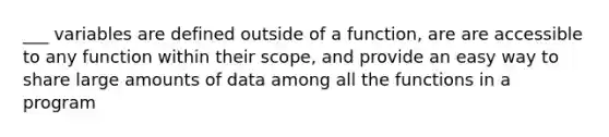 ___ variables are defined outside of a function, are are accessible to any function within their scope, and provide an easy way to share large amounts of data among all the functions in a program