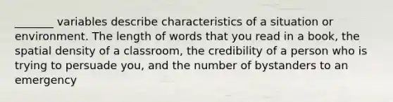 _______ variables describe characteristics of a situation or environment. The length of words that you read in a book, the spatial density of a classroom, the credibility of a person who is trying to persuade you, and the number of bystanders to an emergency