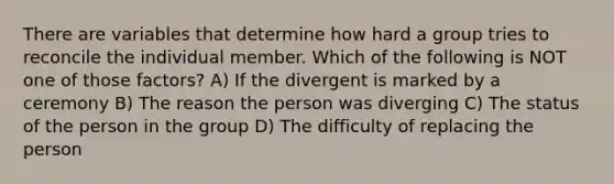 There are variables that determine how hard a group tries to reconcile the individual member. Which of the following is NOT one of those factors? A) If the divergent is marked by a ceremony B) The reason the person was diverging C) The status of the person in the group D) The difficulty of replacing the person