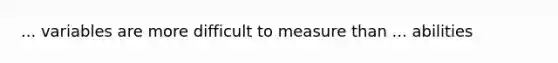 ... variables are more difficult to measure than ... abilities