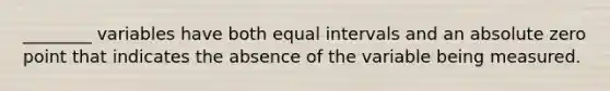 ________ variables have both equal intervals and an absolute zero point that indicates the absence of the variable being measured.