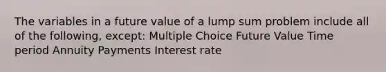 The variables in a future value of a lump sum problem include all of the following, except: Multiple Choice Future Value Time period Annuity Payments Interest rate