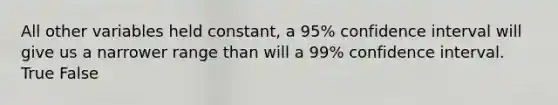 All other variables held constant, a 95% confidence interval will give us a narrower range than will a 99% confidence interval. True False