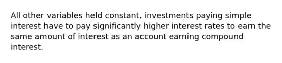 All other variables held constant, investments paying simple interest have to pay significantly higher interest rates to earn the same amount of interest as an account earning compound interest.