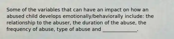 Some of the variables that can have an impact on how an abused child develops emotionally/behaviorally include: the relationship to the abuser, the duration of the abuse, the frequency of abuse, type of abuse and ______________.