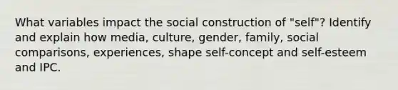 What variables impact the social construction of "self"? Identify and explain how media, culture, gender, family, social comparisons, experiences, shape self-concept and self-esteem and IPC.