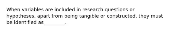 When variables are included in research questions or hypotheses, apart from being tangible or constructed, they must be identified as ________.