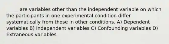 _____ are variables other than the independent variable on which the participants in one experimental condition differ systematically from those in other conditions. A) Dependent variables B) Independent variables C) Confounding variables D) Extraneous variables