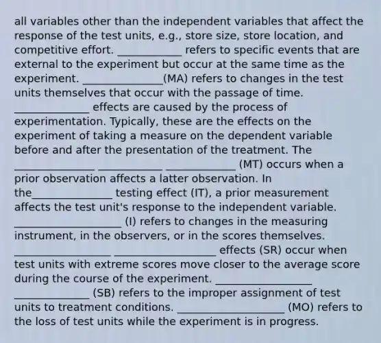 all variables other than the independent variables that affect the response of the test units, e.g., store size, store location, and competitive effort. ____________ refers to specific events that are external to the experiment but occur at the same time as the experiment. _______________(MA) refers to changes in the test units themselves that occur with the passage of time. ______________ effects are caused by the process of experimentation. Typically, these are the effects on the experiment of taking a measure on the dependent variable before and after the presentation of the treatment. The _______________ ____________ _____________ (MT) occurs when a prior observation affects a latter observation. In the_______________ testing effect (IT), a prior measurement affects the test unit's response to the independent variable. ____________________ (I) refers to changes in the measuring instrument, in the observers, or in the scores themselves. __________________ ___________________ effects (SR) occur when test units with extreme scores move closer to the average score during the course of the experiment. __________________ ______________ (SB) refers to the improper assignment of test units to treatment conditions. ____________________ (MO) refers to the loss of test units while the experiment is in progress.