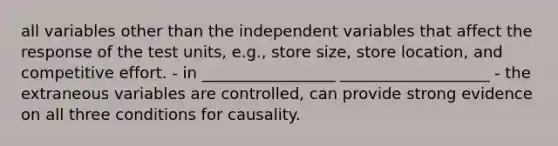 all variables other than the independent variables that affect the response of the test units, e.g., store size, store location, and competitive effort. - in _________________ ___________________ - the extraneous variables are controlled, can provide strong evidence on all three conditions for causality.