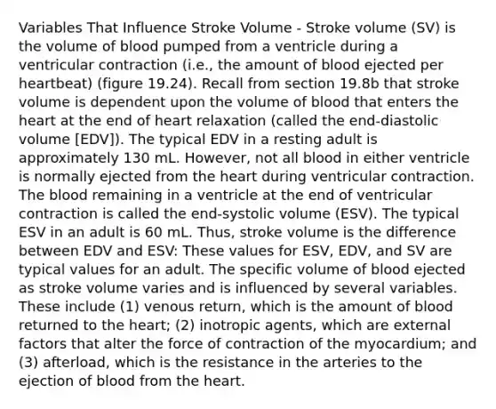 Variables That Influence Stroke Volume - Stroke volume (SV) is the volume of blood pumped from a ventricle during a ventricular contraction (i.e., the amount of blood ejected per heartbeat) (figure 19.24). Recall from section 19.8b that stroke volume is dependent upon the volume of blood that enters the heart at the end of heart relaxation (called the end-diastolic volume [EDV]). The typical EDV in a resting adult is approximately 130 mL. However, not all blood in either ventricle is normally ejected from the heart during ventricular contraction. The blood remaining in a ventricle at the end of ventricular contraction is called the end-systolic volume (ESV). The typical ESV in an adult is 60 mL. Thus, stroke volume is the difference between EDV and ESV: These values for ESV, EDV, and SV are typical values for an adult. The specific volume of blood ejected as stroke volume varies and is influenced by several variables. These include (1) venous return, which is the amount of blood returned to the heart; (2) inotropic agents, which are external factors that alter the force of contraction of the myocardium; and (3) afterload, which is the resistance in the arteries to the ejection of blood from the heart.