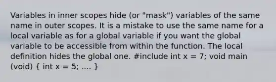 Variables in inner scopes hide (or "mask") variables of the same name in outer scopes. It is a mistake to use the same name for a local variable as for a global variable if you want the global variable to be accessible from within the function. The local definition hides the global one. #include int x = 7; void main (void) ( int x = 5; .... )