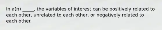 In a(n) _____, the variables of interest can be positively related to each other, unrelated to each other, or negatively related to each other.