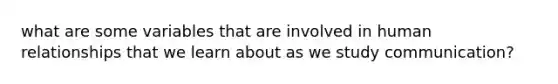 what are some variables that are involved in human relationships that we learn about as we study communication?
