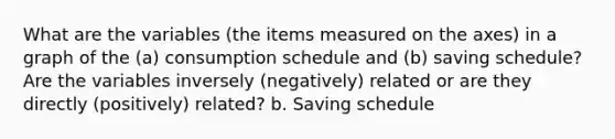 What are the variables (the items measured on the axes) in a graph of the (a) consumption schedule and (b) saving schedule? Are the variables inversely (negatively) related or are they directly (positively) related? b. Saving schedule